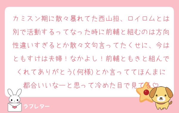 カミスン期に散々暴れてた西山担、ロイロムとは別で活動するってなった時に前輔と組むのは方向性違いすぎるとか散々文句言ってたくせに、今はともすけは夫婦！なかよし！前輔ともきと組んでくれてありがとう(何様)とか言っててほんまに都合いいなーと思って冷めた目で見てる