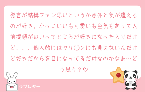 発言が結構ファン思いというか意外と気が遣えるのが好き。かっこいいも可愛いも色気もあって大前提顔が良いってところが好きになった入りだけど、、、個人的にはヤリ◯ンにも見えないんだけど好きだから盲目になってるだけなのかなあ…どう思う？