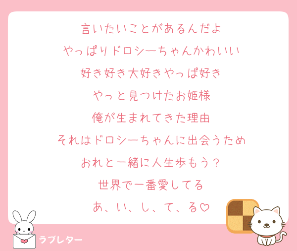 言いたいことがあるんだよ
やっぱりドロシーちゃんかわいい
好き好き大好きやっぱ好き
やっと見つけたお姫様
俺が生まれてきた理由
それはドロシーちゃんに出会うため
おれと一緒に人生歩もう？
世界で一番愛してる
あ、い、し、て、る