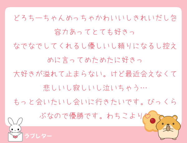 どろちーちゃんめっちゃかわいいしきれいだし包容力あってとても好きっ
なでなでしてくれるし優しいし頼りになるし控えめに言ってめためたに好きっ
大好きが溢れて止まらない。けど最近会えなくて悲しいし寂しいし泣いちゃう…
もっと会いたいし会いに行きたいです。びっくらぶなので優勝です。わちこより