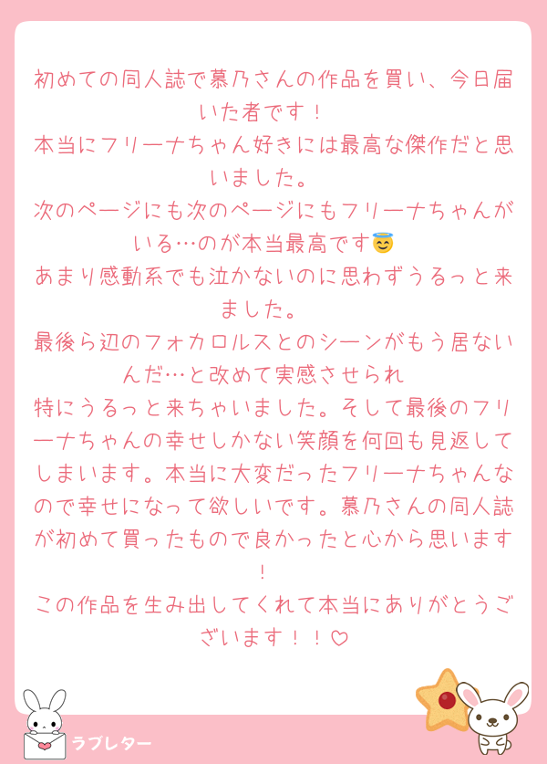 初めての同人誌で慕乃さんの作品を買い、今日届いた者です！
本当にフリーナちゃん好きには最高な傑作だと思いました。
次のページにも次のページにもフリーナちゃんがいる…のが本当最高です😇
あまり感動系でも泣かないのに思わずうるっと来ました。
最後ら辺のフォカロルスとのシーンがもう居ないんだ…と改めて実感させられ
特にうるっと来ちゃいました。そして最後のフリーナちゃんの幸せしかない笑顔を何回も見返してしまいます。本当に大変だったフリーナちゃんなので幸せになって欲しいです。慕乃さんの同人誌が初めて買ったもので良かったと心から思います！
この作品を生み出してくれて本当にありがとうございます！！