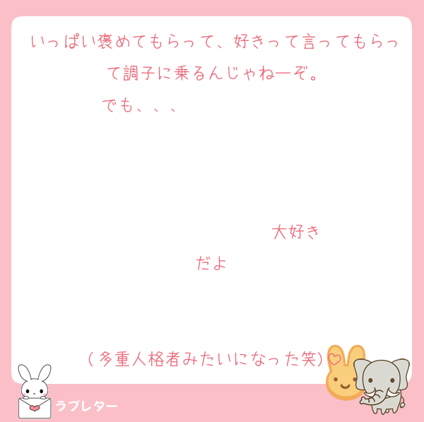 いっぱい褒めてもらって、好きって言ってもらって調子に乗るんじゃねーぞ。
でも、、、                   


                  ♡大好きだよ♡


(多重人格者みたいになった笑)