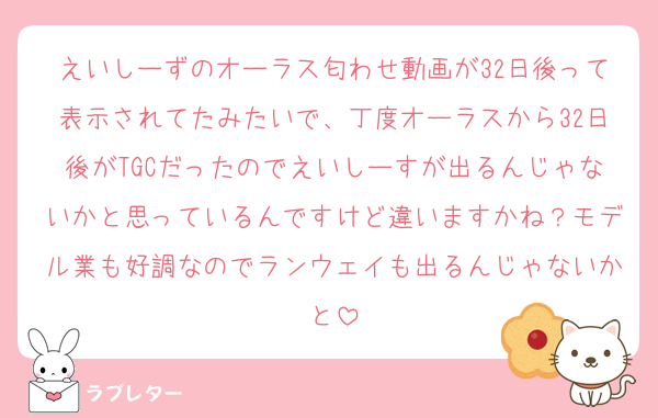 えいしーずのオーラス匂わせ動画が32日後って表示されてたみたいで、丁度オーラスから32日後がTGCだったのでえいしーすが出るんじゃないかと思っているんですけど違いますかね？モデル業も好調なのでランウェイも出るんじゃないかと
