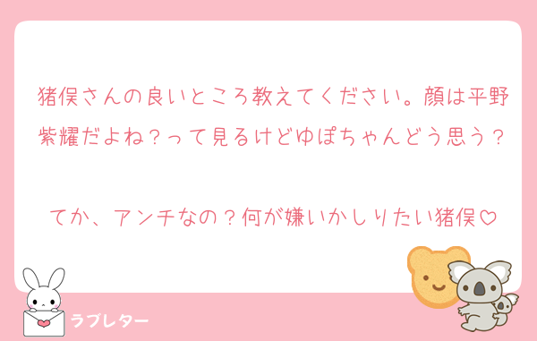 猪俣さんの良いところ教えてください。顔は平野紫耀だよね？って見るけどゆぽちゃんどう思う？
てか、アンチなの？何が嫌いかしりたい猪俣