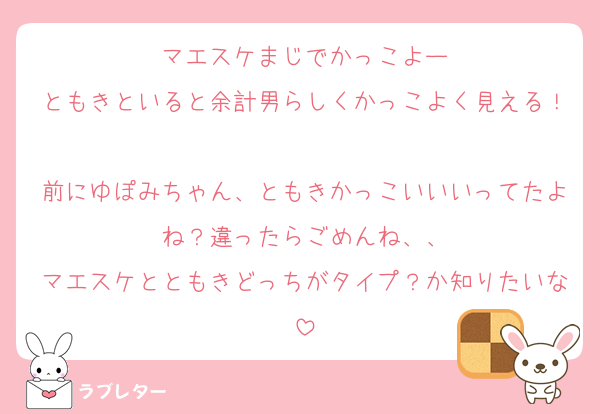 マエスケまじでかっこよー
ともきといると余計男らしくかっこよく見える！
前にゆぽみちゃん、ともきかっこいいいってたよね？違ったらごめんね、、
マエスケとともきどっちがタイプ？か知りたいな