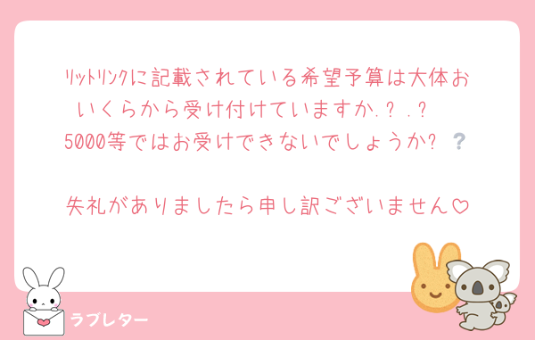 ﾘｯﾄﾘﾝｸに記載されている希望予算は大体おいくらから受け付けていますか.ᐟ.ᐟ
5000等ではお受けできないでしょうか❔‪🥲‎
失礼がありましたら申し訳ございません