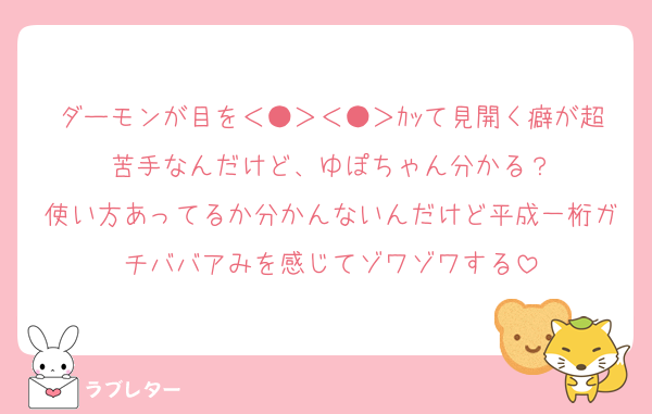 ダーモンが目を＜●＞＜●＞ｶｯて見開く癖が超苦手なんだけど、ゆぽちゃん分かる？
使い方あってるか分かんないんだけど平成一桁ガチババアみを感じてゾワゾワする