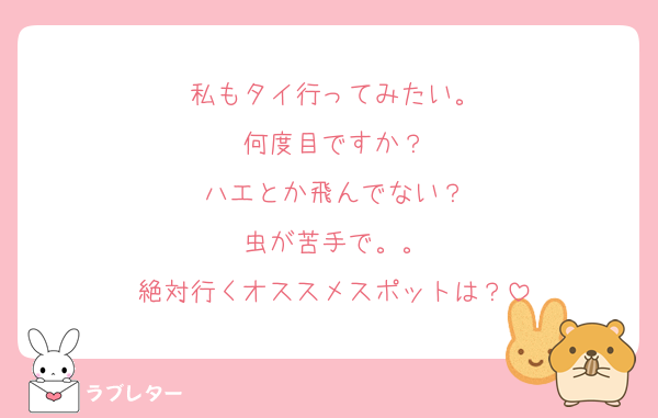 私もタイ行ってみたい。
何度目ですか？
ハエとか飛んでない？
虫が苦手で。。
絶対行くオススメスポットは？