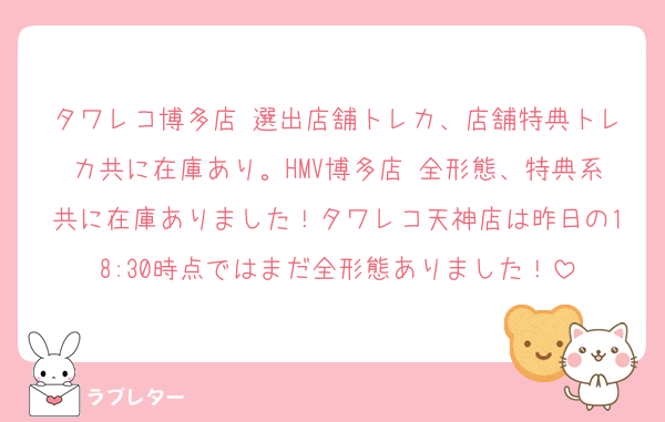 タワレコ博多店 選出店舗トレカ、店舗特典トレカ共に在庫あり。HMV博多店 全形態、特典系共に在庫ありました！タワレコ天神店は昨日の18:30時点ではまだ全形態ありました！