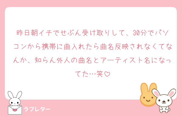 昨日朝イチでせぶん受け取りして、30分でパソコンから携帯に曲入れたら曲名反映されなくてなんか、知らん外人の曲名とアーティスト名になってた…笑