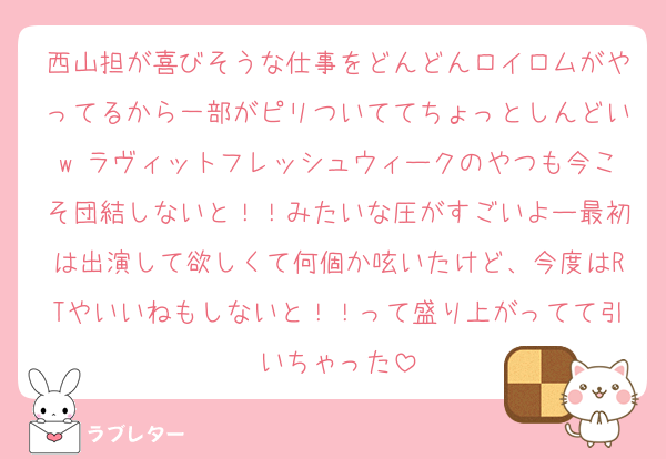 西山担が喜びそうな仕事をどんどんロイロムがやってるから一部がピリついててちょっとしんどいw ラヴィットフレッシュウィークのやつも今こそ団結しないと！！みたいな圧がすごいよー最初は出演して欲しくて何個か呟いたけど、今度はRTやいいねもしないと！！って盛り上がってて引いちゃった