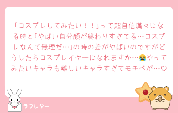 ｢コスプレしてみたい！！｣って超自信満々になる時と｢やばい自分顔が終わりすぎてる…コスプレなんて無理だ…｣の時の差がやばいのですがどうしたらコスプレイヤーになれますか…😭やってみたいキャラも難しいキャラすぎてモチベが…