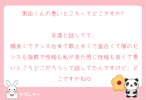 黒田くんの悪いところってどこですか⁇

友達と話してて、
顔良くてダンス出来て歌上手くて面白くて服のセンスも抜群で性格も私が見た感じ性格も良くて悪いところどこだろうって話してたんですけど、どこですかね