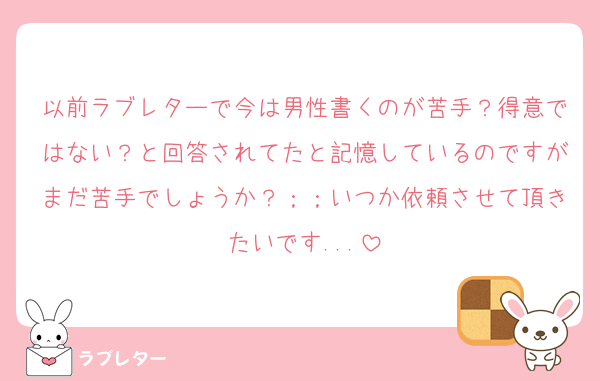 以前ラブレターで今は男性書くのが苦手？得意ではない？と回答されてたと記憶しているのですがまだ苦手でしょうか？；；いつか依頼させて頂きたいです...