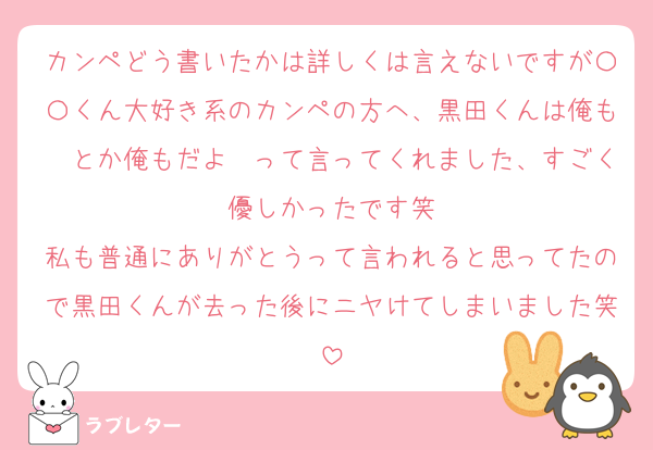 カンペどう書いたかは詳しくは言えないですが〇〇くん大好き系のカンペの方へ、黒田くんは俺も〜とか俺もだよ〜って言ってくれました、すごく優しかったです笑
私も普通にありがとうって言われると思ってたので黒田くんが去った後にニヤけてしまいました笑
