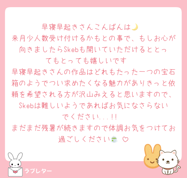 早寝早起きさんこんばんは🌙
来月少人数受け付けるかもとの事で、もしお心が向きましたらSkebも開いていただけるととってもとっても嬉しいです🥲
早寝早起きさんの作品はどれもたった一つの宝石箱のようでつい求めたくなる魅力がありきっと依頼を希望される方が沢山みえると思いますので、Skebは難しいようであればお気になさらないでください...!!
まだまだ残暑が続きますので体調お気をつけてお過ごしください🍵♡