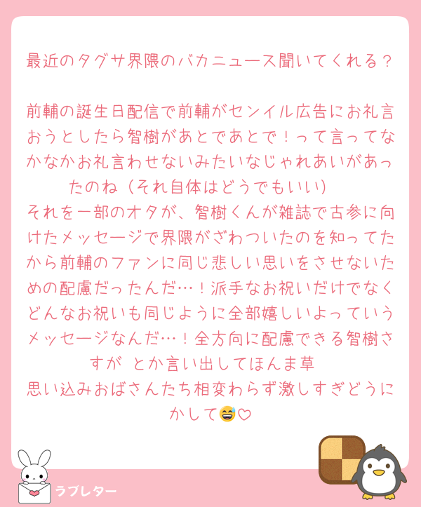最近のタグサ界隈のバカニュース聞いてくれる？
前輔の誕生日配信で前輔がセンイル広告にお礼言おうとしたら智樹があとであとで！って言ってなかなかお礼言わせないみたいなじゃれあいがあったのね（それ自体はどうでもいい）
それを一部のオタが、智樹くんが雑誌で古参に向けたメッセージで界隈がざわついたのを知ってたから前輔のファンに同じ悲しい思いをさせないための配慮だったんだ…！派手なお祝いだけでなくどんなお祝いも同じように全部嬉しいよっていうメッセージなんだ…！全方向に配慮できる智樹さすが♡とか言い出してほんま草
思い込みおばさんたち相変わらず激しすぎどうにかして😅