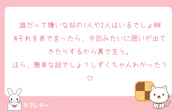 誰だって嫌いな奴の1人や2人はいるでしょWWWそれを表で言ったら、今回みたいに囲いが出てきたりするから裏で言う。
ほら、簡単な話でしょ？しずくちゃんわかった？
