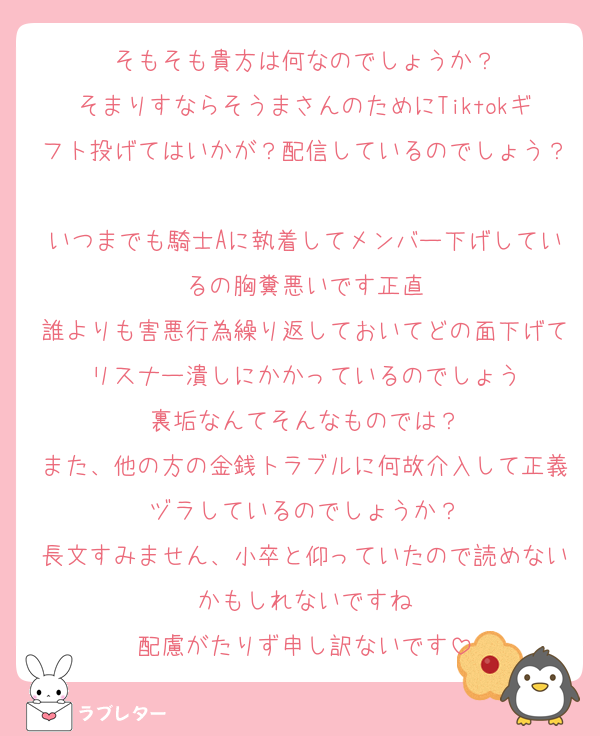 そもそも貴方は何なのでしょうか？
そまりすならそうまさんのためにTiktokギフト投げてはいかが？配信しているのでしょう？
いつまでも騎士Aに執着してメンバー下げしているの胸糞悪いです正直
誰よりも害悪行為繰り返しておいてどの面下げてリスナー潰しにかかっているのでしょう
裏垢なんてそんなものでは？
また、他の方の金銭トラブルに何故介入して正義ヅラしているのでしょうか？
長文すみません、小卒と仰っていたので読めないかもしれないですね
配慮がたりず申し訳ないです