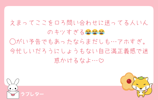 えまってここをロろ問い合わせに送ってる人いんのキツすぎる😂😂😂
◯がい予告でもあったならまだしも…アホすぎ。今忙しいだろうにしょうもない自己満正義感で迷惑かけるなよ…