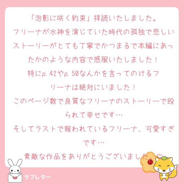 「泡影に咲く約束」拝読いたしました。
フリーナが水神を演じていた時代の孤独で悲しいストーリーがとても丁寧でかつまるで本編にあったかのような内容で感服いたしました！
特にp.42やp.50なんかを言ってのけるフリーナは絶対にいました！
このページ数で良質なフリーナのストーリーで殴られて幸せです…
そしてラストで報われているフリーナ、可愛すぎです…
素敵な作品をありがとうございました。