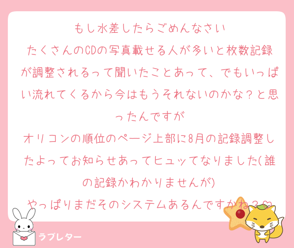 もし水差したらごめんなさい
たくさんのCDの写真載せる人が多いと枚数記録が調整されるって聞いたことあって、でもいっぱい流れてくるから今はもうそれないのかな？と思ったんですが
オリコンの順位のページ上部に8月の記録調整したよってお知らせあってヒュッてなりました(誰の記録かわかりませんが)
やっぱりまだそのシステムあるんですかね？