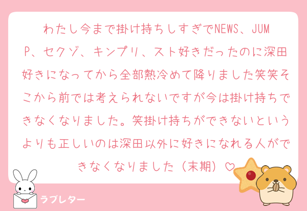 わたし今まで掛け持ちしすぎでNEWS、JUMP、セクゾ、キンプリ、スト好きだったのに深田好きになってから全部熱冷めて降りました笑笑そこから前では考えられないですが今は掛け持ちできなくなりました。笑掛け持ちができないというよりも正しいのは深田以外に好きになれる人ができなくなりました（末期）