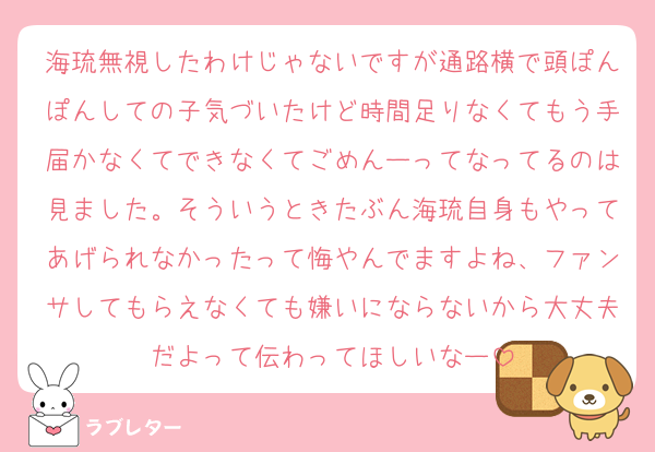 海琉無視したわけじゃないですが通路横で頭ぽんぽんしての子気づいたけど時間足りなくてもう手届かなくてできなくてごめんーってなってるのは見ました。そういうときたぶん海琉自身もやってあげられなかったって悔やんでますよね、ファンサしてもらえなくても嫌いにならないから大丈夫だよって伝わってほしいなー