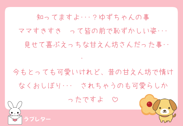 知ってますよ･･･？ゆずちゃんの事
ママすきすき❤って皆の前で恥ずかしい姿･･･❤見せて喜ぶえっちな甘えん坊さんだった事･･･❤❤❤
今もとっても可愛いけれど、昔の甘えん坊で情けなくおしぼり･･･❤されちゃうのも可愛らしかったですよ❤