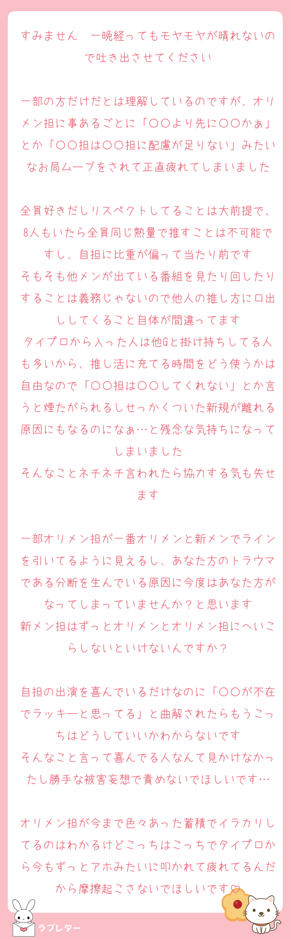 すみません　一晩経ってもモヤモヤが晴れないので吐き出させてください

一部の方だけだとは理解しているのですが、オリメン担に事あるごとに「〇〇より先に〇〇かぁ」とか「〇〇担は〇〇担に配慮が足りない」みたいなお局ムーブをされて正直疲れてしまいました

全員好きだしリスペクトしてることは大前提で、8人もいたら全員同じ熱量で推すことは不可能ですし、自担に比重が偏って当たり前です
そもそも他メンが出ている番組を見たり回したりすることは義務じゃないので他人の推し方に口出ししてくること自体が間違ってます
タイプロから入った人は他Gと掛け持ちしてる人も多いから、推し活に充てる時間をどう使うかは自由なので「〇〇担は〇〇してくれない」とか言うと煙たがられるしせっかくついた新規が離れる原因にもなるのになぁ…と残念な気持ちになってしまいました
そんなことネチネチ言われたら協力する気も失せます

一部オリメン担が一番オリメンと新メンでラインを引いてるように見えるし、あなた方のトラウマである分断を生んでいる原因に今度はあなた方がなってしまっていませんか？と思います
新メン担はずっとオリメンとオリメン担にへいこらしないといけないんですか？

自担の出演を喜んでいるだけなのに「〇〇が不在でラッキーと思ってる」と曲解されたらもうこっちはどうしていいかわからないです
そんなこと言って喜んでる人なんて見かけなかったし勝手な被害妄想で責めないでほしいです…

オリメン担が今まで色々あった蓄積でイラカリしてるのはわかるけどこっちはこっちでタイプロから今もずっとアホみたいに叩かれて疲れてるんだから摩擦起こさないでほしいです