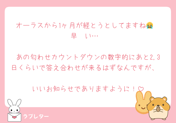 オーラスから1ヶ月が経とうとしてますね😭
早〜い…

あの匂わせカウントダウンの数字的にあと2,3日くらいで答え合わせが来るはずなんですが、

いいお知らせでありますように！