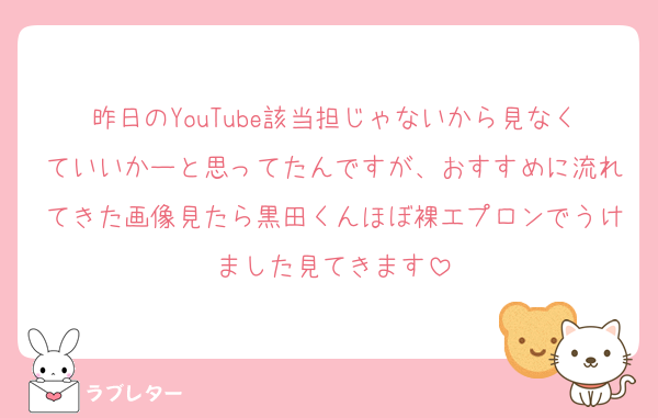 昨日のYouTube該当担じゃないから見なくていいかーと思ってたんですが、おすすめに流れてきた画像見たら黒田くんほぼ裸エプロンでうけました見てきます