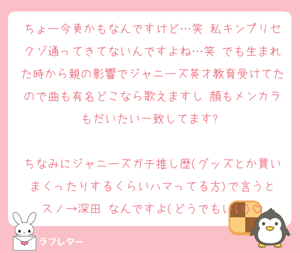 ちょー今更かもなんですけど…笑 私キンプリセクゾ通ってきてないんですよね…笑 でも生まれた時から親の影響でジャニーズ英才教育受けてたので曲も有名どこなら歌えますし 顔もメンカラもだいたい一致してます✋

ちなみにジャニーズガチ推し歴(グッズとか買いまくったりするくらいハマってる方)で言うと
スノ→深田 なんですよ(どうでもいい)