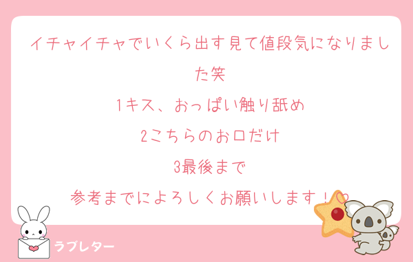 イチャイチャでいくら出す見て値段気になりました笑
1キス、おっぱい触り舐め
2こちらのお口だけ
3最後まで
参考までによろしくお願いします！