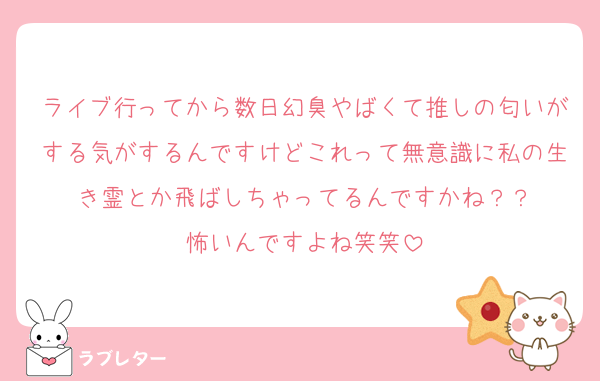 ライブ行ってから数日幻臭やばくて推しの匂いがする気がするんですけどこれって無意識に私の生き霊とか飛ばしちゃってるんですかね？？
怖いんですよね笑笑