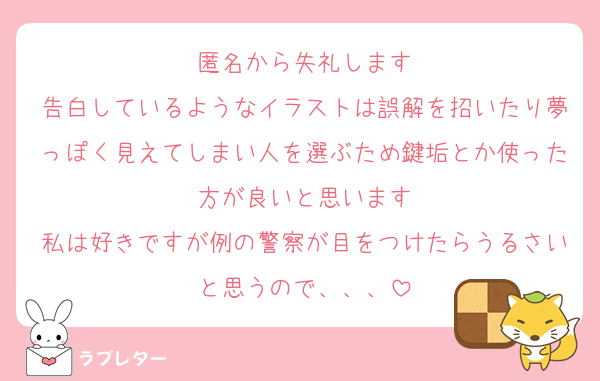 匿名から失礼します
告白しているようなイラストは誤解を招いたり夢っぽく見えてしまい人を選ぶため鍵垢とか使った方が良いと思います
私は好きですが例の警察が目をつけたらうるさいと思うので、、、