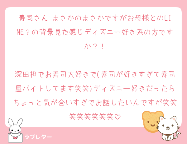 寿司さん まさかのまさかですがお母様とのLINE？の背景見た感じディズニー好き系の方ですか？！

深田担でお寿司大好きで(寿司が好きすぎて寿司屋バイトしてます笑笑)ディズニー好きだったらちょっと気が合いすぎでお話したいんですが笑笑笑笑笑笑笑笑