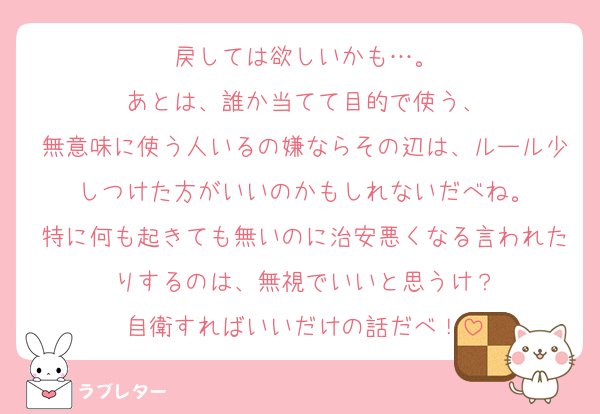 戻しては欲しいかも…。
あとは、誰か当てて目的で使う、
無意味に使う人いるの嫌ならその辺は、ルール少しつけた方がいいのかもしれないだべね。
特に何も起きても無いのに治安悪くなる言われたりするのは、無視でいいと思うけ？
自衛すればいいだけの話だべ！