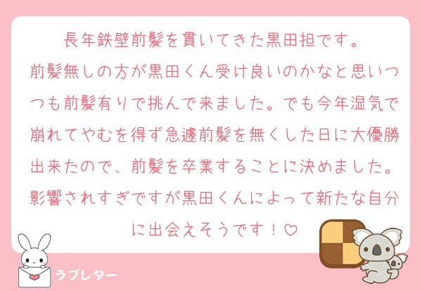 長年鉄壁前髪を貫いてきた黒田担です。
前髪無しの方が黒田くん受け良いのかなと思いつつも前髪有りで挑んで来ました。でも今年湿気で崩れてやむを得ず急遽前髪を無くした日に大優勝出来たので、前髪を卒業することに決めました。影響されすぎですが黒田くんによって新たな自分に出会えそうです！