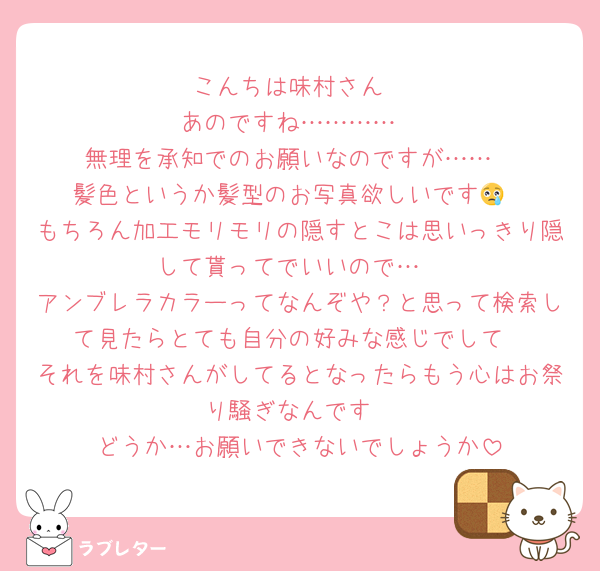 こんちは味村さん
あのですね…………
無理を承知でのお願いなのですが……
髪色というか髪型のお写真欲しいです😢
もちろん加工モリモリの隠すとこは思いっきり隠して貰ってでいいので…
アンブレラカラーってなんぞや？と思って検索して見たらとても自分の好みな感じでして
それを味村さんがしてるとなったらもう心はお祭り騒ぎなんです
どうか…お願いできないでしょうか