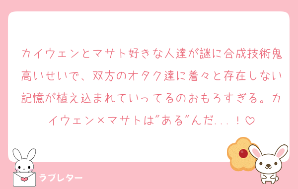 カイウェンとマサト好きな人達が謎に合成技術鬼高いせいで、双方のオタク達に着々と存在しない記憶が植え込まれていってるのおもろすぎる。カイウェン×マサトは"ある"んだ...！