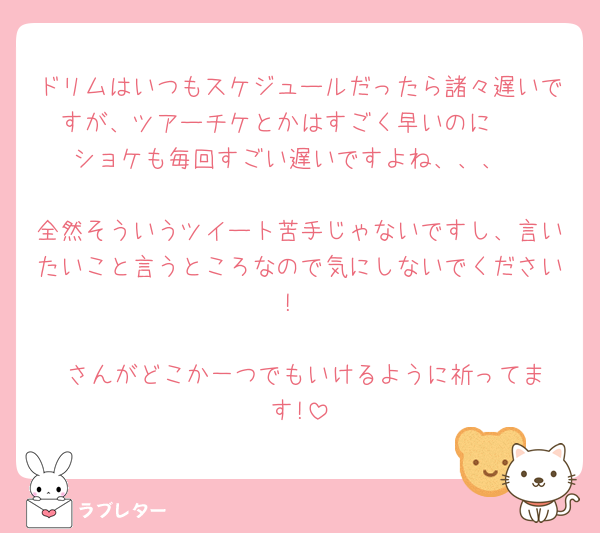 ドリムはいつもスケジュールだったら諸々遅いですが、ツアーチケとかはすごく早いのに🥲
ショケも毎回すごい遅いですよね、、、

全然そういうツイート苦手じゃないですし、言いたいこと言うところなので気にしないでください!

♥️さんがどこか一つでもいけるように祈ってます!