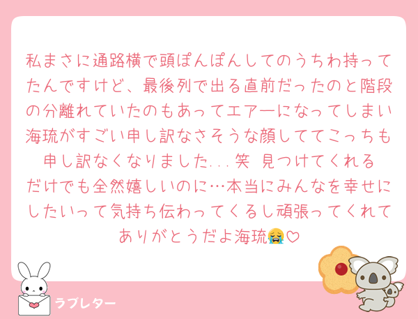 私まさに通路横で頭ぽんぽんしてのうちわ持ってたんですけど、最後列で出る直前だったのと階段の分離れていたのもあってエアーになってしまい海琉がすごい申し訳なさそうな顔しててこっちも申し訳なくなりました...笑 見つけてくれるだけでも全然嬉しいのに…本当にみんなを幸せにしたいって気持ち伝わってくるし頑張ってくれてありがとうだよ海琉😭