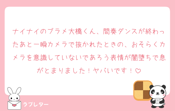 ナイナイのブラメ大橋くん、間奏ダンスが終わったあと一瞬カメラで抜かれたときの、おそらくカメラを意識していないであろう表情が闇堕ちで息がとまりました！ヤバいです！