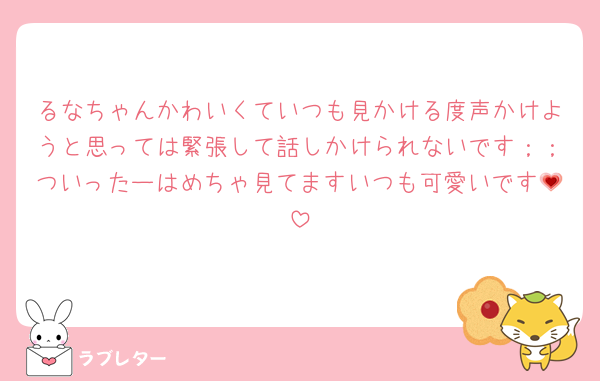 るなちゃんかわいくていつも見かける度声かけようと思っては緊張して話しかけられないです；；ついったーはめちゃ見てますいつも可愛いです💗