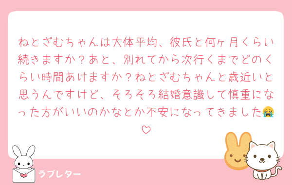 ねとざむちゃんは大体平均、彼氏と何ヶ月くらい続きますか？あと、別れてから次行くまでどのくらい時間あけますか？ねとざむちゃんと歳近いと思うんですけど、そろそろ結婚意識して慎重になった方がいいのかなとか不安になってきました😭