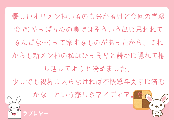 優しいオリメン担いるのも分かるけど今回の学級会で(やっぱり心の奥ではそういう風に思われてるんだな…)って察するものがあったから、これからも新メン担の私はひっそりと静かに隠れて推し活してようと決めました。
少しでも視界に入らなければ不快感与えずに済むかな〜という悲しきアイディア。