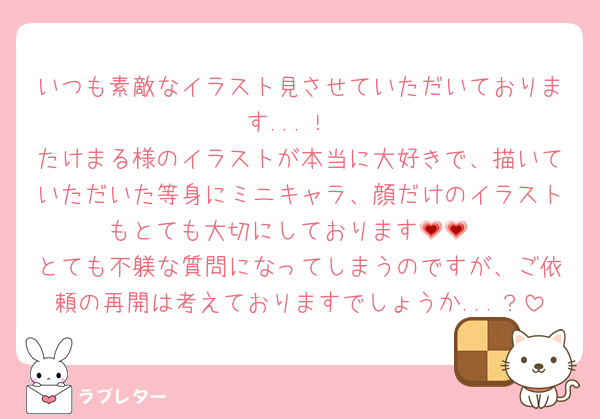 いつも素敵なイラスト見させていただいております...！
たけまる様のイラストが本当に大好きで、描いていただいた等身にミニキャラ、顔だけのイラストもとても大切にしております💗💗
とても不躾な質問になってしまうのですが、ご依頼の再開は考えておりますでしょうか...？