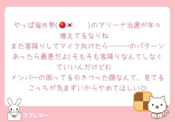 やっぱ海外勢(🇨🇳🇰🇷)のアリーナ当選が年々増えてるなりね
また客降りしてマイク向けたら………のパターンあったら最悪だよ(そもそも客降りなんてしなくていいんだけどﾈ)
メンバーの困ってる引きつった顔なんて、見てるこっちが気まずいからやめてほしい