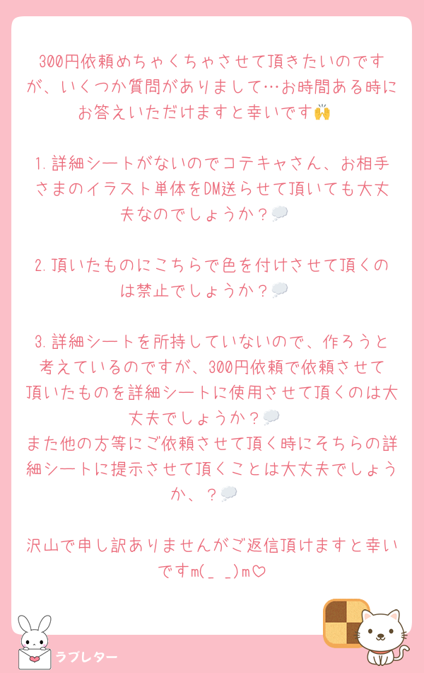 300円依頼めちゃくちゃさせて頂きたいのですが、いくつか質問がありまして…お時間ある時にお答えいただけますと幸いです🙌

1.詳細シートがないのでコテキャさん、お相手さまのイラスト単体をDM送らせて頂いても大丈夫なのでしょうか？💭

2.頂いたものにこちらで色を付けさせて頂くのは禁止でしょうか？💭

3.詳細シートを所持していないので、作ろうと考えているのですが、300円依頼で依頼させて頂いたものを詳細シートに使用させて頂くのは大丈夫でしょうか？💭
また他の方等にご依頼させて頂く時にそちらの詳細シートに提示させて頂くことは大丈夫でしょうか、？💭

沢山で申し訳ありませんがご返信頂けますと幸いですm(_ _)m